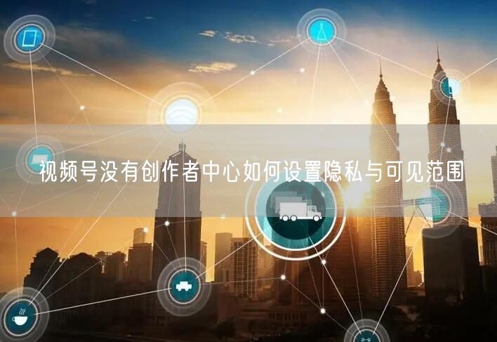 视频号没有创作者中心如何设置隐私与可见范围