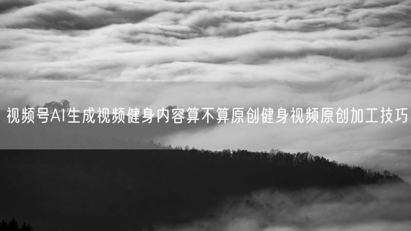 视频号AI生成视频健身内容算不算原创健身视频原创加工技巧