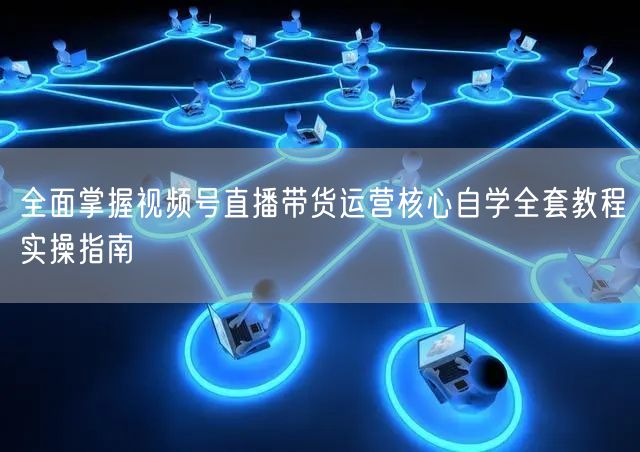 全面掌握视频号直播带货运营核心自学全套教程实操指南