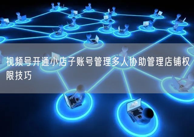 视频号开通小店子账号管理多人协助管理店铺权限技巧
