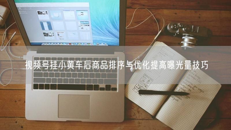 视频号挂小黄车后商品排序与优化提高曝光量技巧