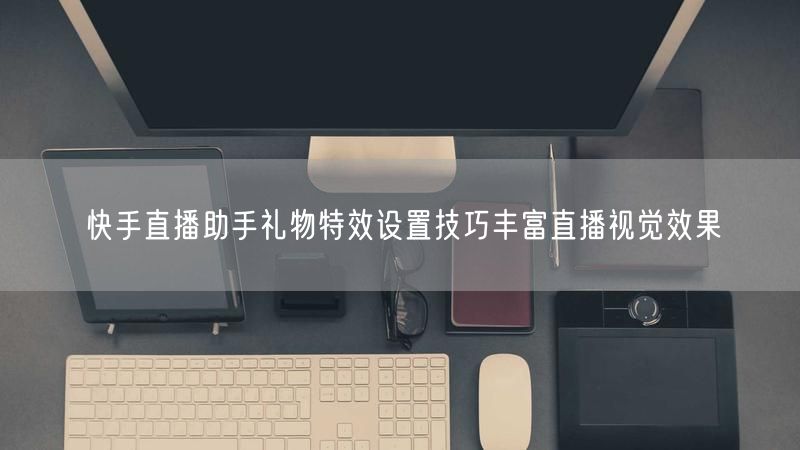 快手直播助手礼物特效设置技巧丰富直播视觉效果