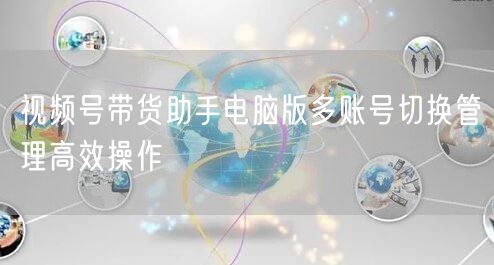 视频号带货助手电脑版多账号切换管理高效操作