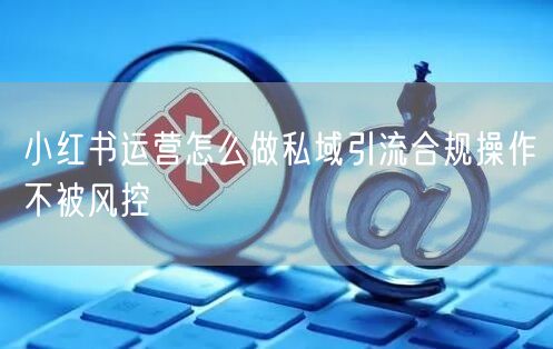 小红书运营怎么做私域引流合规操作不被风控