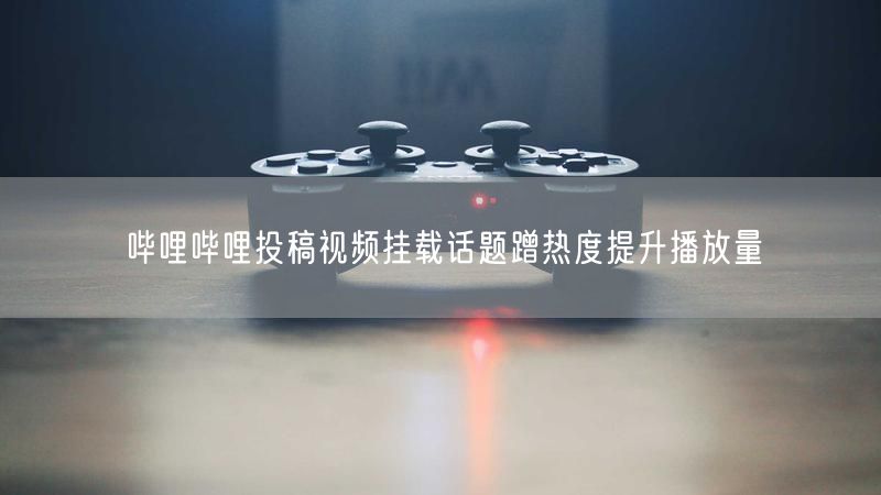 哔哩哔哩投稿视频挂载话题蹭热度提升播放量