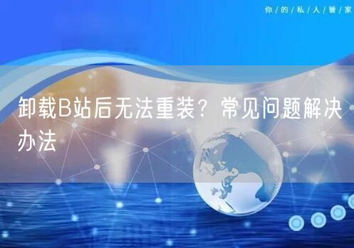 卸载B站后无法重装？常见问题解决办法