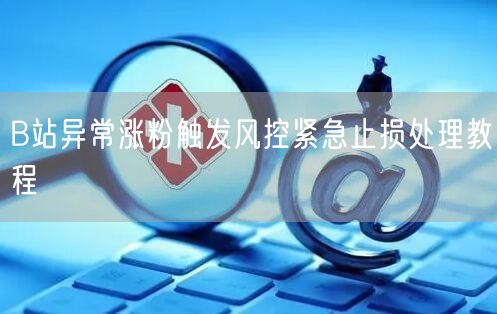 B站异常涨粉触发风控紧急止损处理教程